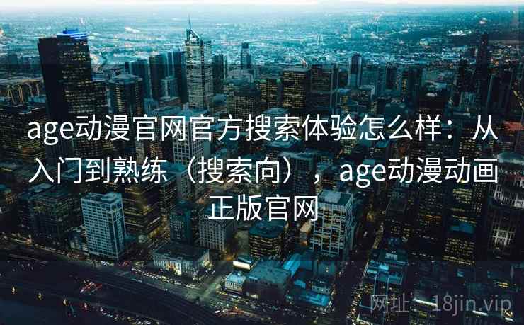 age动漫官网官方搜索体验怎么样：从入门到熟练（搜索向），age动漫动画正版官网