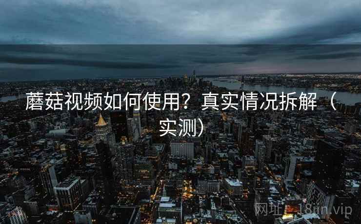 蘑菇视频如何使用？真实情况拆解（实测）