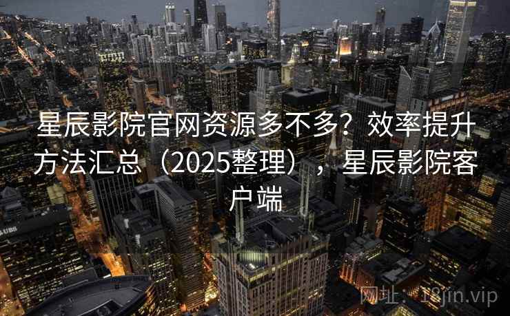 星辰影院官网资源多不多？效率提升方法汇总（2025整理），星辰影院客户端