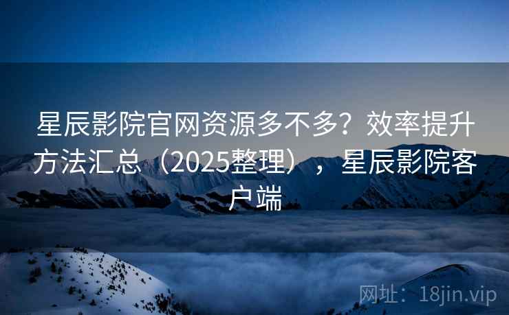 星辰影院官网资源多不多？效率提升方法汇总（2025整理），星辰影院客户端