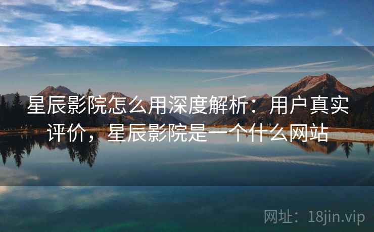 星辰影院怎么用深度解析：用户真实评价，星辰影院是一个什么网站