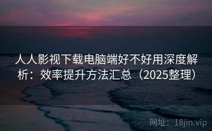 人人影视下载电脑端好不好用深度解析：效率提升方法汇总（2025整理）