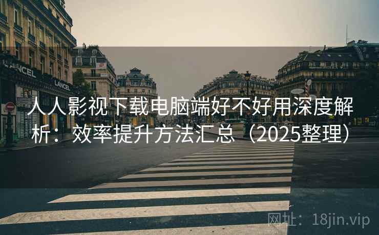 人人影视下载电脑端好不好用深度解析：效率提升方法汇总（2025整理）