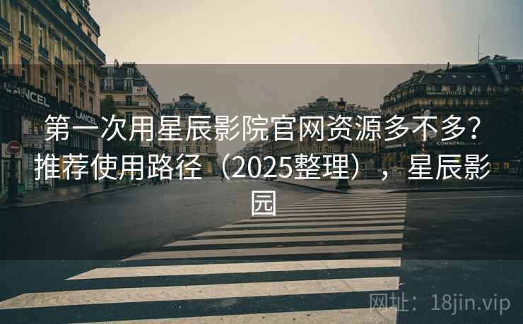 第一次用星辰影院官网资源多不多？推荐使用路径（2025整理），星辰影园