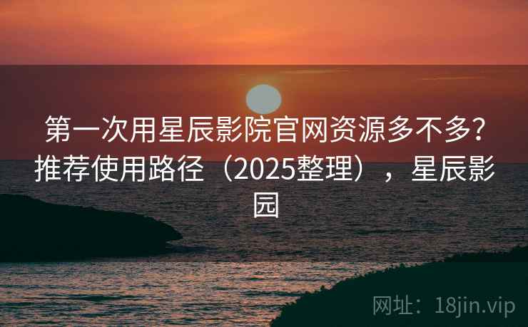 第一次用星辰影院官网资源多不多？推荐使用路径（2025整理），星辰影园