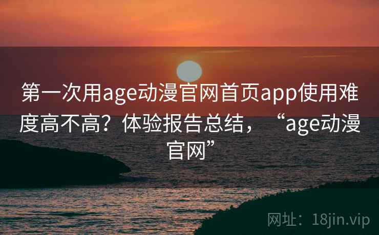 第一次用age动漫官网首页app使用难度高不高？体验报告总结，“age动漫官网”