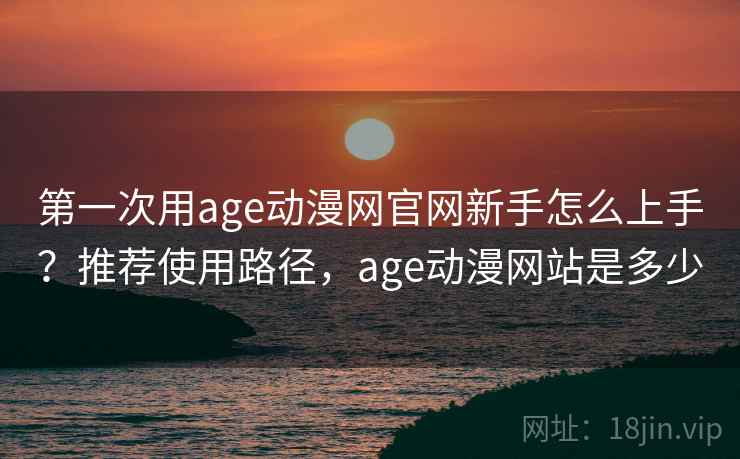 第一次用age动漫网官网新手怎么上手？推荐使用路径，age动漫网站是多少