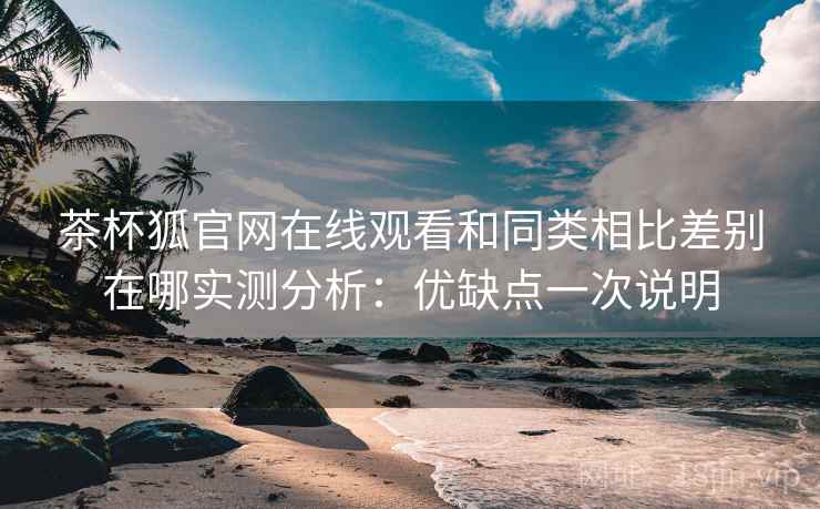 茶杯狐官网在线观看和同类相比差别在哪实测分析：优缺点一次说明