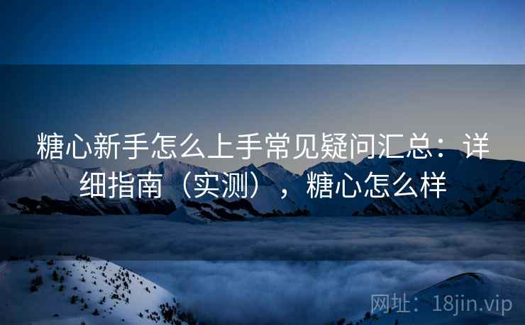 糖心新手怎么上手常见疑问汇总：详细指南（实测），糖心怎么样