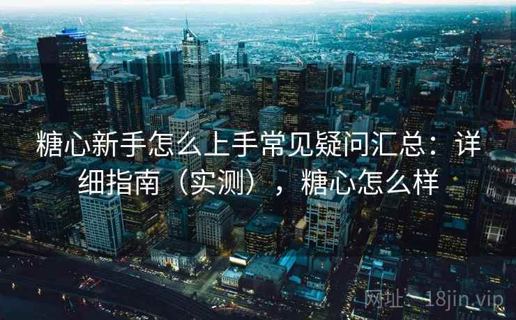 糖心新手怎么上手常见疑问汇总：详细指南（实测），糖心怎么样