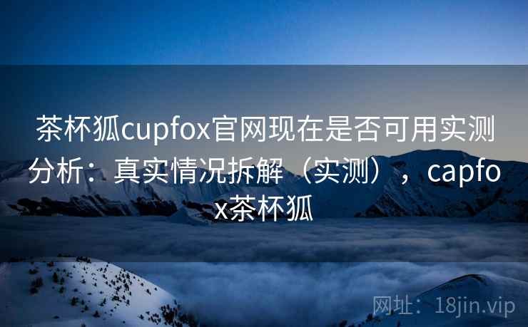 茶杯狐cupfox官网现在是否可用实测分析：真实情况拆解（实测），capfox茶杯狐
