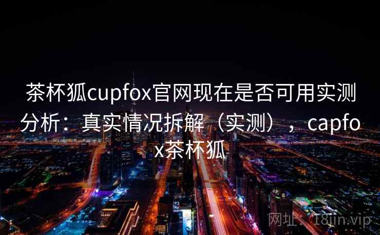 茶杯狐cupfox官网现在是否可用实测分析：真实情况拆解（实测），capfox茶杯狐