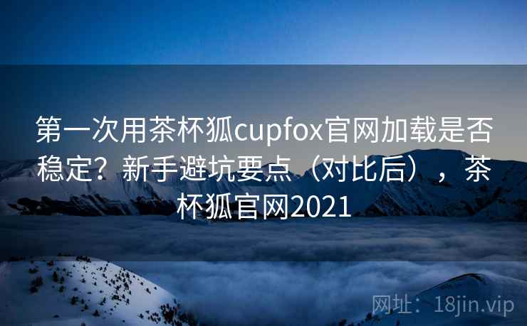 第一次用茶杯狐cupfox官网加载是否稳定？新手避坑要点（对比后），茶杯狐官网2021