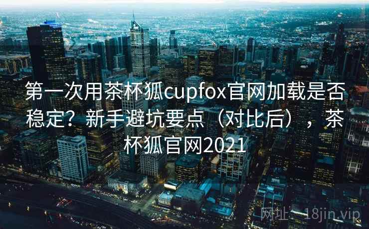 第一次用茶杯狐cupfox官网加载是否稳定？新手避坑要点（对比后），茶杯狐官网2021