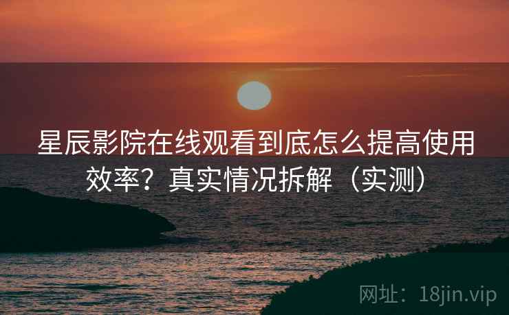 星辰影院在线观看到底怎么提高使用效率？真实情况拆解（实测）