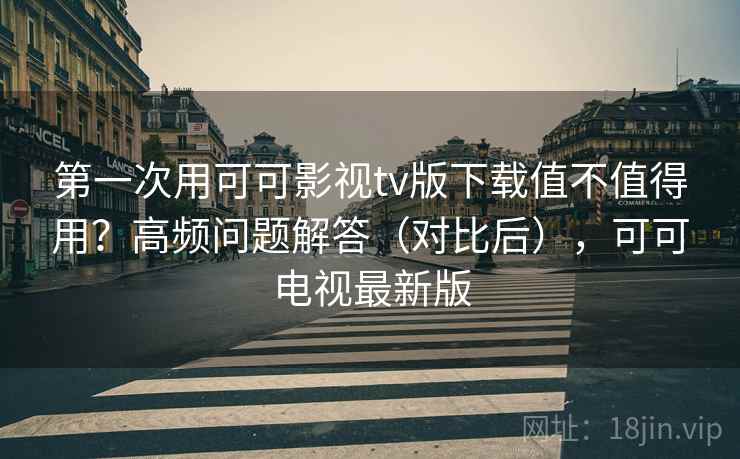 第一次用可可影视tv版下载值不值得用？高频问题解答（对比后），可可电视最新版