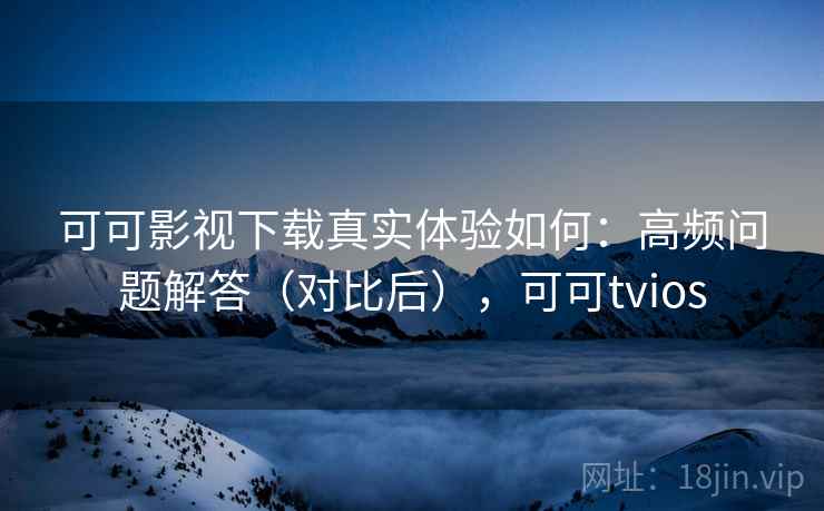可可影视下载真实体验如何：高频问题解答（对比后），可可tvios