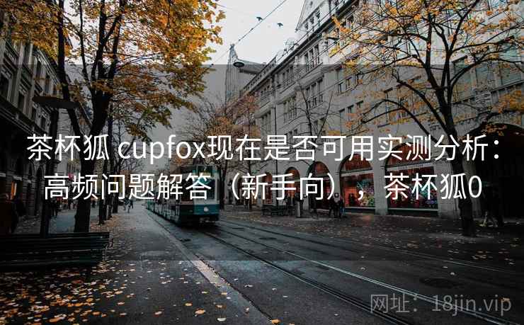 茶杯狐 cupfox现在是否可用实测分析：高频问题解答（新手向），茶杯狐0