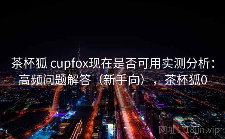 茶杯狐 cupfox现在是否可用实测分析：高频问题解答（新手向），茶杯狐0