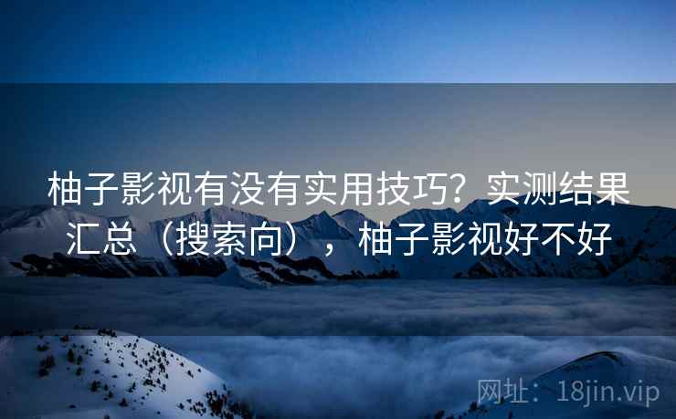 柚子影视有没有实用技巧？实测结果汇总（搜索向），柚子影视好不好