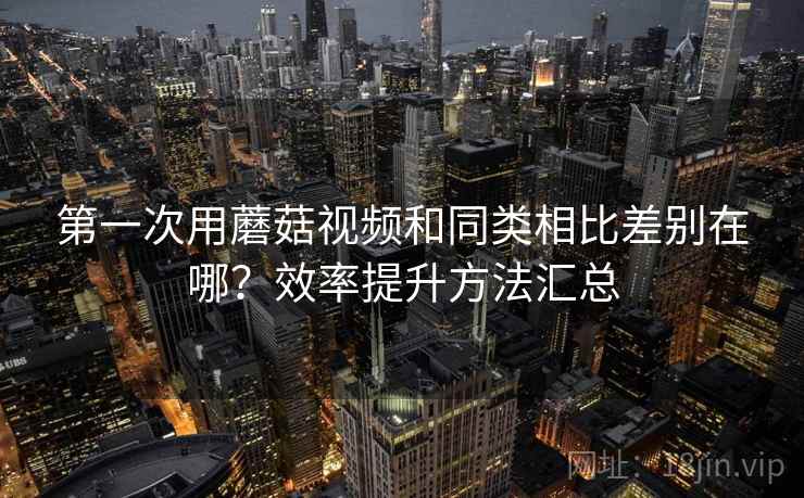 第一次用蘑菇视频和同类相比差别在哪？效率提升方法汇总