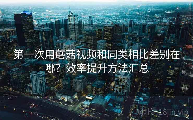 第一次用蘑菇视频和同类相比差别在哪？效率提升方法汇总