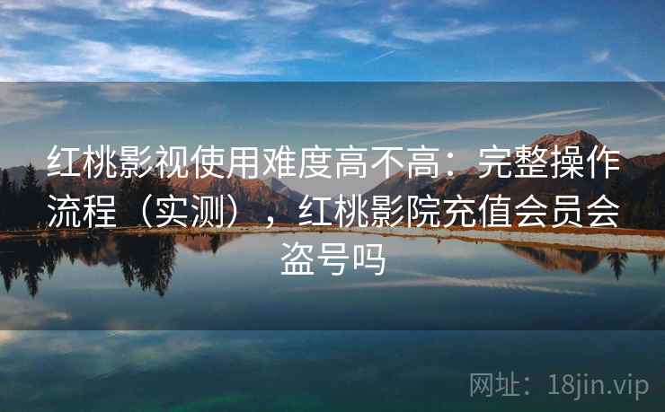 红桃影视使用难度高不高：完整操作流程（实测），红桃影院充值会员会盗号吗