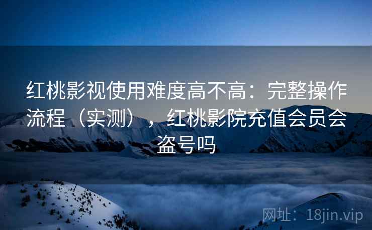 红桃影视使用难度高不高：完整操作流程（实测），红桃影院充值会员会盗号吗