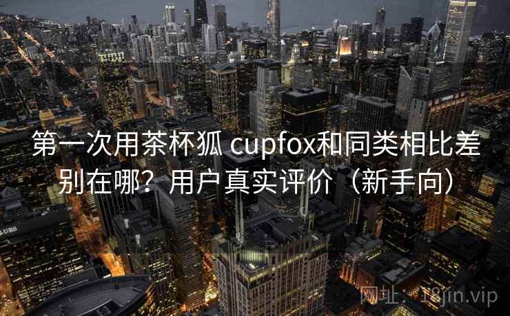 第一次用茶杯狐 cupfox和同类相比差别在哪？用户真实评价（新手向）