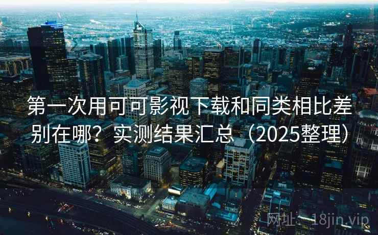 第一次用可可影视下载和同类相比差别在哪？实测结果汇总（2025整理）