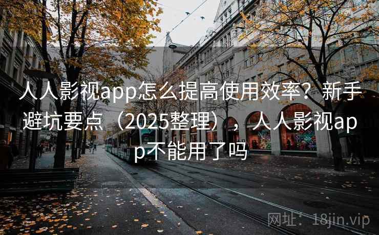 人人影视app怎么提高使用效率？新手避坑要点（2025整理），人人影视app不能用了吗