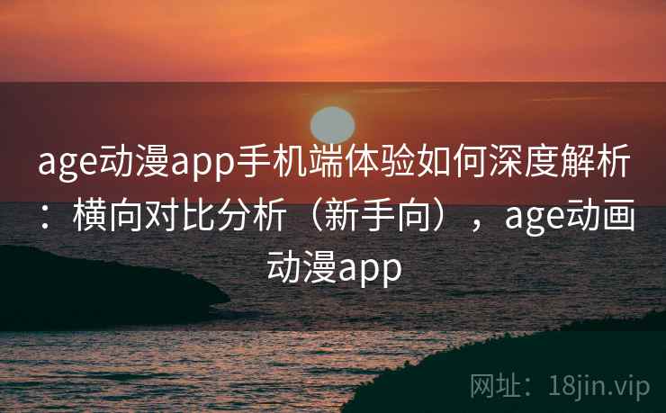 age动漫app手机端体验如何深度解析：横向对比分析（新手向），age动画动漫app