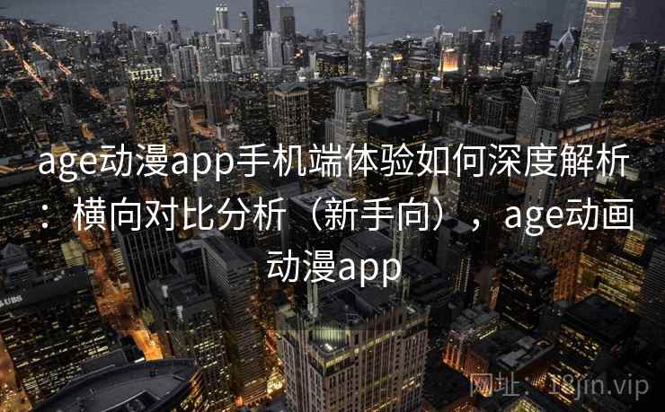age动漫app手机端体验如何深度解析：横向对比分析（新手向），age动画动漫app