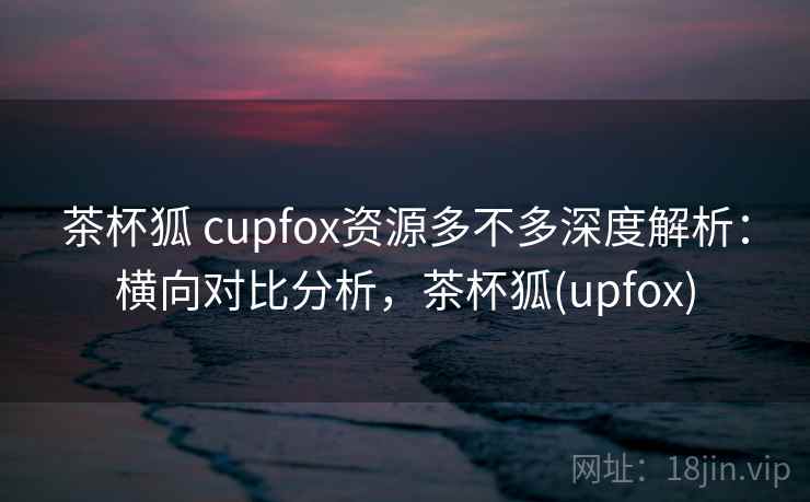 茶杯狐 cupfox资源多不多深度解析：横向对比分析，茶杯狐(upfox)