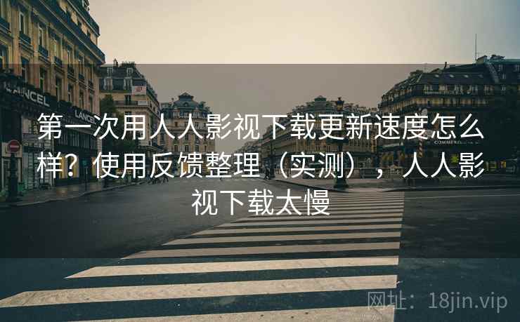 第一次用人人影视下载更新速度怎么样？使用反馈整理（实测），人人影视下载太慢