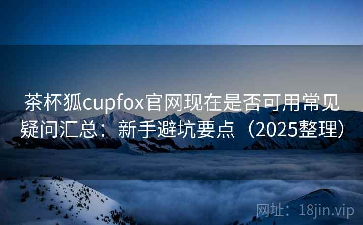 茶杯狐cupfox官网现在是否可用常见疑问汇总：新手避坑要点（2025整理）