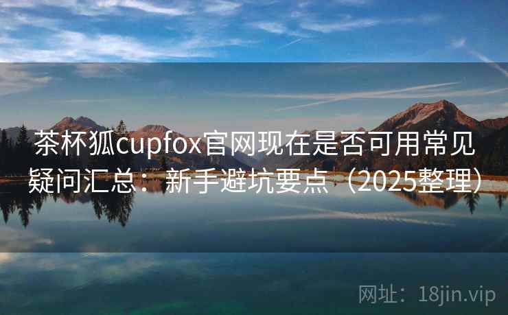 茶杯狐cupfox官网现在是否可用常见疑问汇总：新手避坑要点（2025整理）