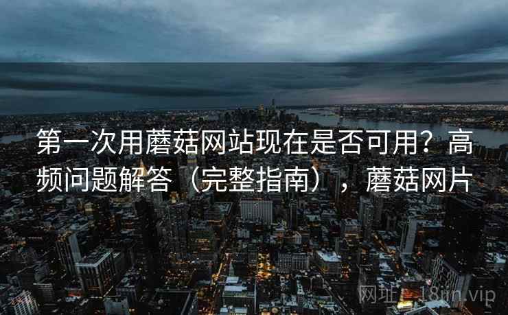 第一次用蘑菇网站现在是否可用？高频问题解答（完整指南），蘑菇网片