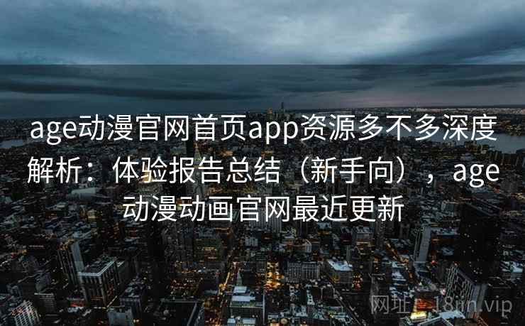 age动漫官网首页app资源多不多深度解析：体验报告总结（新手向），age动漫动画官网最近更新
