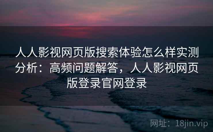 人人影视网页版搜索体验怎么样实测分析：高频问题解答，人人影视网页版登录官网登录