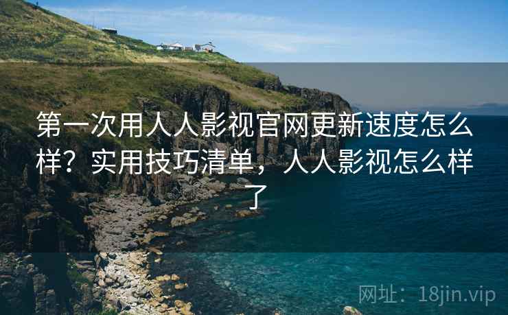 第一次用人人影视官网更新速度怎么样？实用技巧清单，人人影视怎么样了