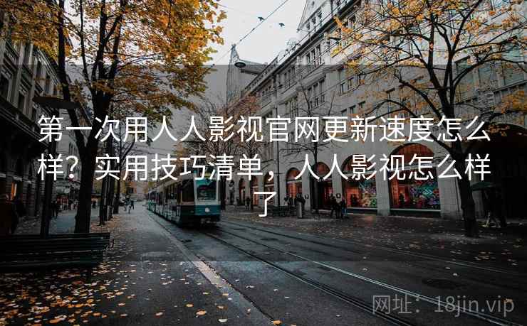 第一次用人人影视官网更新速度怎么样？实用技巧清单，人人影视怎么样了