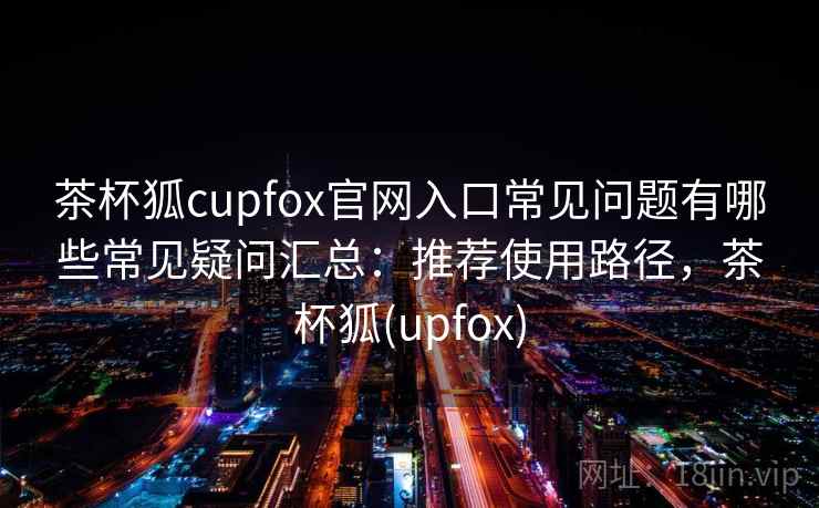 茶杯狐cupfox官网入口常见问题有哪些常见疑问汇总：推荐使用路径，茶杯狐(upfox)